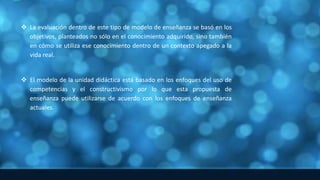  La evaluación dentro de este tipo de modelo de enseñanza se basó en los
objetivos, planteados no sólo en el conocimiento adquirido, sino también
en cómo se utiliza ese conocimiento dentro de un contexto apegado a la
vida real.
 El modelo de la unidad didáctica está basado en los enfoques del uso de
competencias y el constructivismo por lo que esta propuesta de
enseñanza puede utilizarse de acuerdo con los enfoques de enseñanza
actuales.
 