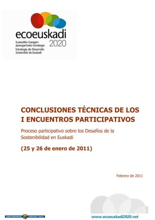 CONCLUSIONES TÉCNICAS DE LOS
I ENCUENTROS PARTICIPATIVOS
Proceso participativo sobre los Desafíos de la
Sostenibilidad en Euskadi

(25 y 26 de enero de 2011)




                                                 Febrero de 2011
 