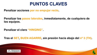 PUNTOS CLAVES
Penalizar acciones por no empujar recto.
Penalizar los pasos laterales, inmediatamente, de cualquiera de
los equipos.
Penalizar el claro “HINGING”.
Tras el SET, BUEN AGARRE, sin presión hacia abajo del nº 3 (TH).
 