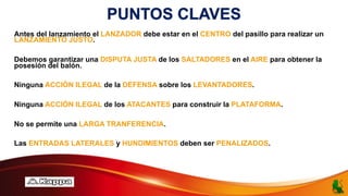 PUNTOS CLAVES
Antes del lanzamiento el LANZADOR debe estar en el CENTRO del pasillo para realizar un
LANZAMIENTO JUSTO.
Debemos garantizar una DISPUTA JUSTA de los SALTADORES en el AIRE para obtener la
posesión del balón.
Ninguna ACCIÓN ILEGAL de la DEFENSA sobre los LEVANTADORES.
Ninguna ACCIÓN ILEGAL de los ATACANTES para construir la PLATAFORMA.
No se permite una LARGA TRANFERENCIA.
Las ENTRADAS LATERALES y HUNDIMIENTOS deben ser PENALIZADOS.
 