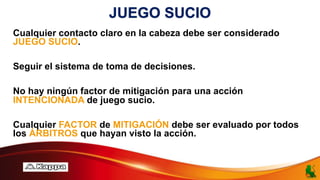 JUEGO SUCIO
Cualquier contacto claro en la cabeza debe ser considerado
JUEGO SUCIO.
Seguir el sistema de toma de decisiones.
No hay ningún factor de mitigación para una acción
INTENCIONADA de juego sucio.
Cualquier FACTOR de MITIGACIÓN debe ser evaluado por todos
los ÁRBITROS que hayan visto la acción.
 