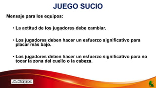 JUEGO SUCIO
Mensaje para los equipos:
• La actitud de los jugadores debe cambiar.
• Los jugadores deben hacer un esfuerzo significativo para
placar más bajo.
• Los jugadores deben hacer un esfuerzo significativo para no
tocar la zona del cuello o la cabeza.
 