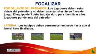 FOCALIZAR
POR DELANTE DEL PATEADOR: Los jugadores deben estar
detrás del pateador y no deben avanzar si están en fuera de
juego. El equipo de 3 debe trabajar duro para identificar a los
jugadores por delante del pateador.
LATERAL: Los equipos deben permanecer en juego hasta que el
lateral haya finalizado.
 