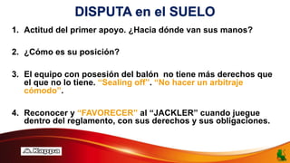 DISPUTA en el SUELO
1. Actitud del primer apoyo. ¿Hacia dónde van sus manos?
2. ¿Cómo es su posición?
3. El equipo con posesión del balón no tiene más derechos que
el que no lo tiene. “Sealing off”. “No hacer un arbitraje
cómodo”.
4. Reconocer y “FAVORECER” al “JACKLER” cuando juegue
dentro del reglamento, con sus derechos y sus obligaciones.
 