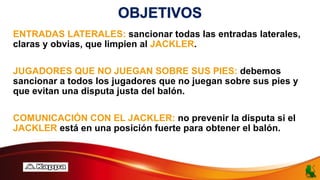 OBJETIVOS
ENTRADAS LATERALES: sancionar todas las entradas laterales,
claras y obvias, que limpien al JACKLER.
JUGADORES QUE NO JUEGAN SOBRE SUS PIES: debemos
sancionar a todos los jugadores que no juegan sobre sus pies y
que evitan una disputa justa del balón.
COMUNICACIÓN CON EL JACKLER: no prevenir la disputa si el
JACKLER está en una posición fuerte para obtener el balón.
 