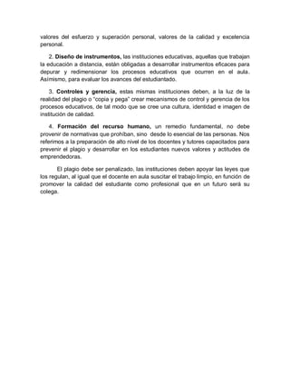 valores del esfuerzo y superación personal, valores de la calidad y excelencia
personal.
2. Diseño de instrumentos, las instituciones educativas, aquellas que trabajan
la educación a distancia, están obligadas a desarrollar instrumentos eficaces para
depurar y redimensionar los procesos educativos que ocurren en el aula.
Asímismo, para evaluar los avances del estudiantado.
3. Controles y gerencia, estas mismas instituciones deben, a la luz de la
realidad del plagio o “copia y pega” crear mecanismos de control y gerencia de los
procesos educativos, de tal modo que se cree una cultura, identidad e imagen de
institución de calidad.
4. Formación del recurso humano, un remedio fundamental, no debe
provenir de normativas que prohíban, sino desde lo esencial de las personas. Nos
referimos a la preparación de alto nivel de los docentes y tutores capacitados para
prevenir el plagio y desarrollar en los estudiantes nuevos valores y actitudes de
emprendedoras.
El plagio debe ser penalizado, las instituciones deben apoyar las leyes que
los regulan, al igual que el docente en aula suscitar el trabajo limpio, en función de
promover la calidad del estudiante como profesional que en un futuro será su
colega.
 