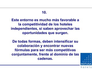 Este entorno es mucho más favorable a la competitividad de los hoteles independientes, si saben aprovechar las oportunidades que surgen. De todas formas, deben intensificar su colaboración y encontrar nuevas fórmulas para ser más competitivas conjuntamente, frente al dominio de las cadenas. 10. 