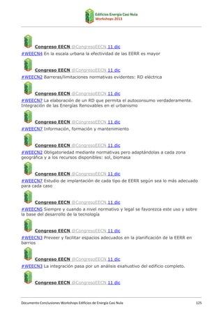 Congreso EECN ‫ ‏‬CongresoEECN 11 dic
@
#WEECN4 En la escala urbana la efectividad de las EERR es mayor

Congreso EECN ‫ ‏‬CongresoEECN 11 dic
@
#WEECN2 Barreras/limitaciones normativas evidentes: RD eléctrica

Congreso EECN ‫ ‏‬CongresoEECN 11 dic
@
#WEECN7 La elaboración de un RD que permita el autoconsumo verdaderamente.
Integración de las Energías Renovables en el urbanismo

Congreso EECN ‫ ‏‬CongresoEECN 11 dic
@
#WEECN7 Información, formación y mantenimiento

Congreso EECN ‫ ‏‬CongresoEECN 11 dic
@
#WEECN2 Obligatoriedad mediante normativas pero adaptándolas a cada zona
geográfica y a los recursos disponibles: sol, biomasa

Congreso EECN ‫ ‏‬CongresoEECN 11 dic
@
#WEECN7 Estudio de implantación de cada tipo de EERR según sea lo más adecuado
para cada caso

Congreso EECN ‫ ‏‬CongresoEECN 11 dic
@
#WEECN5 Siempre y cuando a nivel normativo y legal se favorezca este uso y sobre
la base del desarrollo de la tecnología

Congreso EECN ‫ ‏‬CongresoEECN 11 dic
@
#WEECN3 Preveer y facilitar espacios adecuados en la planificación de la EERR en
barrios

Congreso EECN ‫ ‏‬CongresoEECN 11 dic
@
#WEECN3 La integración pasa por un análisis exahustivo del edificio completo.

Congreso EECN ‫ ‏‬CongresoEECN 11 dic
@

Documento Conclusiones Workshops Edificios de Energía Casi Nula

125

 