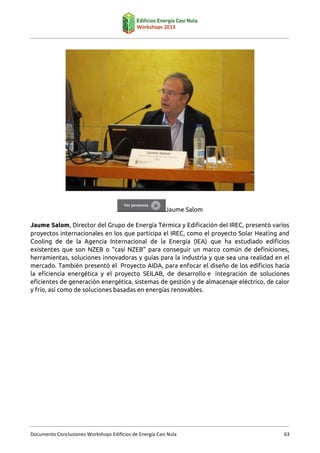 Jaume Salom
Jaume Salom, Director del Grupo de Energía Térmica y Edificación del IREC, presentó varios
proyectos internacionales en los que participa el IREC, como el proyecto Solar Heating and
Cooling de de la Agencia Internacional de la Energía (IEA) que ha estudiado edificios
existentes que son NZEB o “casi NZEB” para conseguir un marco común de definiciones,
herramientas, soluciones innovadoras y guías para la industria y que sea una realidad en el
mercado. También presentó el Proyecto AIDA, para enfocar el diseño de los edificios hacia
la eficiencia energética y el proyecto SEILAB, de desarrollo e integración de soluciones
eficientes de generación energética, sistemas de gestión y de almacenaje eléctrico, de calor
y frío, así como de soluciones basadas en energías renovables.

Documento Conclusiones Workshops Edificios de Energía Casi Nula

63

 