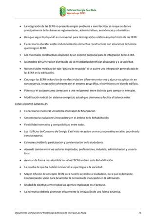 

La integración de las EERR no presenta ningún problema a nivel técnico, si no que se deriva
principalmente de las barreras reglamentarias, administrativas, económicas y urbanísticas.



Hay que seguir trabajando en innovación para la integración estético-arquitectónica de las EERR.



Es necesario abaratar costes industrializando elementos constructivos con soluciones de fábrica
que integren EERR.



Los materiales constructivos disponen de un enorme potencial para la integración de las EERR.



Un modelo de Generación distribuida las EERR debarían beneficiar al ususario y a la sociedad.



No son viables medidas del tipo “peajes de respaldo” si se quiere una integración generalizada de
las EERR en la edificación.



Catalogar las EERR en función de su efectividad en diferentes entornos y ajustar su aplicación en
consecuencia. Integración coherente con el entorno geográfico, el suministro y el tipo de edificio.



Potenciar el autoconsumo conectado a una red general entre distritos para compartir energías.



Modificación radical del sistema energétcio actual que promueva y facilite el balance neto.

CONCLUSIONES GENERALES


Es necesario encontrar un sistema innovador de financiación



Son necesarias soluciones innovadores en el ámbito de la Rehabilitación



Flexibilidad normativa y compatibilidad entre todas.



Los Edificios de Consumo de Energía Casi Nulo necesitan un marco normativo estable, coordinado
y multisectorial.



Es imprescindible la participación y concienciación de la ciudadanía.



Acuerdo común entre los sectores implicados, profesionales, industria, administración y usuario
final.



Avanzar de forma más decidida hacia los EECN también en la Rehabilitación.



La prueba de que ha habido innovación es que llegue a la sociedad.



Mayor difusión de concepto EECN para hacerlo accesible al ciudadano, para que lo demande.
Concienciación social para desarrollar la demanda de innovación en la edificación.



Unidad de objetivos entre todos los agentes implicados en el proceso.



La normativa debería promover eficazmente la innovación de una forma dinámica.

Documento Conclusiones Workshops Edificios de Energía Casi Nula

76

 