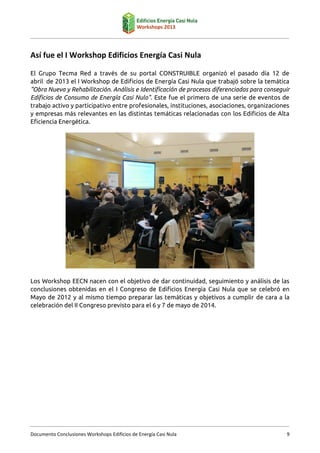 Así fue el I Workshop Edificios Energía Casi Nula
El Grupo Tecma Red a través de su portal CONSTRUIBLE organizó el pasado día 12 de
abril de 2013 el I Workshop de Edificios de Energía Casi Nula que trabajó sobre la temática
"Obra Nueva y Rehabilitación. Análisis e Identificación de procesos diferenciados para conseguir
Edificios de Consumo de Energía Casi Nulo". Este fue el primero de una serie de eventos de
trabajo activo y participativo entre profesionales, instituciones, asociaciones, organizaciones
y empresas más relevantes en las distintas temáticas relacionadas con los Edificios de Alta
Eficiencia Energética.

Los Workshop EECN nacen con el objetivo de dar continuidad, seguimiento y análisis de las
conclusiones obtenidas en el I Congreso de Edificios Energía Casi Nula que se celebró en
Mayo de 2012 y al mismo tiempo preparar las temáticas y objetivos a cumplir de cara a la
celebración del II Congreso previsto para el 6 y 7 de mayo de 2014.

Documento Conclusiones Workshops Edificios de Energía Casi Nula

9

 