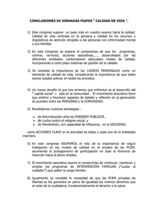 CONCLUSIONES XV JORNADAS FEAFES “ CALIDAD DE VIDA “.


   1) Este congreso supone un paso más en nuestro avance hacia la calidad.
      Calidad de vida centrada en la persona y calidad en los recursos y
      dispositivos de atención dirigidos a las personas con enfermedad mental
      y sus familias.

   2) En este Congreso se expone el compromiso de que los programas,
      centros, servicios, acciones asociativas,..... desarrollados por las
      diferentes entidades, contemplaran adecuados niveles de calidad,
      incorporando a corto plazo sistemas de gestión de la calidad.

   3) Se constata la importancia de los LOGROS PERSONALES como un
      elemento de calidad de vida, considerando la importancia de que todos
      somos sujetos activos en todos los procesos.


   4) Un nuevo desafío al que nos tenemos que enfrentar es el desarrollo del
      “ capital social” = vida en la comunidad. El movimiento asociativo tiene
      que arbitrar y favorecer espacios