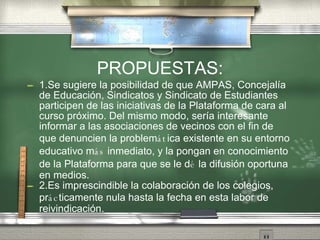 PROPUESTAS: 1.Se sugiere la posibilidad de que AMPAS, Concejal ía   de Educaci ón ,  Sindicatos y Sindicato de Estudiantes participen de las iniciativas de la Plataforma de cara al curso pr óx i mo. Del mismo modo, ser ía   interesante informar a las asociaciones de vecinos con el fin de que denuncien la problem át ica existente en su entorno educativo m ás  inmediato, y la pongan en conocimiento de la Plataforma para que se le d é  la difusi ón   oportuna en medios. 2.Es imprescindible la colaboraci ón   de los colegios, pr ác ticamente nula hasta la fecha en esta labor de reivindicaci ón . 