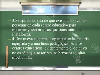 3.Se apunta la idea de que exista una o varias personas en cada centro educativo para informar y recibir ideas que transmitir a la Plataforma. 4.Una nueva sugerencia apunta al aula-materia equipada y a una línea pedagógica para los centros educativos, evidentemente el objetivo no es sólo que se retiren los barracones, sino mucho más. 