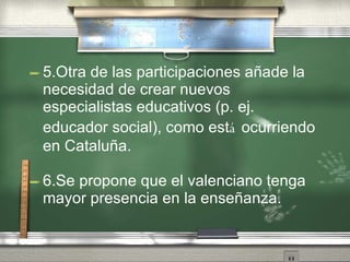 5.Otra de las participaciones aña d e la necesidad de crear nuevos especialistas educativos (p. ej. educador social), como est á  ocurriendo en Cataluña . 6.Se propone que el valenciano tenga mayor presencia en la enseña n za. 