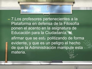 7.Los profesores pertenecientes a la Plataforma en defensa de la Filosof ía   ponen el acento en la asignatura de Educaci ón   para la Ciudadan ía ,  al afirmar que se est á  politizando de forma evidente, y que es un peligro el hecho de que la Administraci ón   manipule esta materia. 