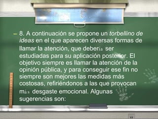 8. A continuaci ón   se propone un  torbellino de ideas  en el que aparecen diversas formas de llamar la atenci ón ,  que deber ía  ser estudiadas para su aplicaci ón   posterior. El objetivo siempre es llamar la atenci ón   de la opini ón   p úb l ica, y para conseguir ese fin no siempre son mejores las medidas m ás  costosas, refiri én d onos a las que provocan m ás  desgaste emocional. Algunas sugerencias son: 
