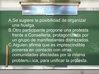 A.Se sugiere la posibilidad de organizar una huelga.  B.Otro participante propone una protesta frente a Conselleria, protagonizada por un grupo de manifestantes disfrazados. C.Alguien afirma que es imprescindible ponerse en contacto con otras comunidades afectadas por la misma problem át ica, para unificar la protesta. 