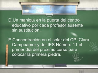 D.Un maniqu í  en la puerta del centro educativo por cada profesor ausente sin sustituci ón . E.Concentraci ón   en el solar del CP.  C lara Campoamor   y del IES  N úm e ro 11   el primer d ía   del pr óx i mo curso para colocar  l a primera piedra . 
