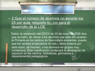 2.Que el n úm e ro de alumnos no exceda los 25 por aula, requisito b ás ico para el desarrollo de la LOE . Datos: la resoluci ón   del DOCV de 22 de mayo de 2008 dice que se habr á  de ubicar a los alumnos que este año   acaban la Primaria en los centros de Secundaria existentes, puesto que los centros proyectados no est án  listos todav ía  por esta raz ón ,  se hacinar á  a los alumnos en grupos muy numerosos. Esta masificaci ón   conllevar á  la eliminaci ón   de espacios en los centros: bibliotecas, gimnasios o departamentos pedag óg i cos. 