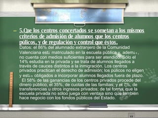 5.Que los centros concertados se sometan a los mismos criterios de admisi ón   de alumnos que los centros p ú l icos, y de regulaci ón   y control que  és t os. Datos: el 86% del alumnado extranjero de la Comunidad Valenciana est á  matriculado en la escuela p úb l ica y, adem ás , no cuenta con medios suficientes para ser atendido. S ól o  el 14% estudia en la privada y se trata de alumnos llegados a trav és   de cauces distintos a la inmigraci ón .  Los centros privados practican el derecho de admisi ón ;  los p ú l icos no eligen y est án  obligados a incorporar alumnos llegados fuera de plazo.  El 58% de las ganancias de los centros privados procede del dinero p úb l ico, el 35%, de cuotas de las familias; y el 7%, de transferencias u otros ingresos privados; de tal forma, que la escuela privada no s ólo o  juega con ventaja sino que tambi én   hace negocio con los fondos p úbl icos del Estado. 