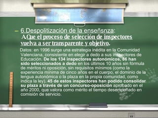 6.Despolitizaci ón   de la enseñs n za : A. Que el proceso de selecci ón   de inspectores vuelva a ser transparente y objetivo . Datos: en 1996 surge una estrategia in éd i ta en la Comunidad Valenciana, consistente en elegir a dedo a sus inspectores de Educaci ón .   De los 134 inspectores auton óm i cos, 86 han sido seleccionados a dedo  en los  úl t imos 10 año s  sin f ór m ula de m ér i tos ni oposici ón ,  sin requisitos m ín i mos (como la experiencia m ín i ma de cinco año s  en el cuerpo, el dominio de la lengua auton óm i ca o la plaza en la propia comunidad, como indica la ley).  45 de estos inspectores han podido consolidar su plaza a trav és   de un concurso-oposici ón  aprobado en el año   2000, que valora como m ér i to el tiempo desempeña d o en comisi ón   de servicio. 