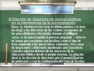 B.Elecci ón   de directores de centros p úbli cos sin la interferencia de la Administraci ón . Datos: la Administraci ón   tiene la  úl t ima palabra a la hora de elegir a los directivos de los centros; en algunos de los procedimientos efectuados durante el presente curso, se ha interrumpido el proceso alegando  ﾒ d efecto de forma   por cuestiones tan ins ól i tas como el tipo de letra empleada o las pocas l ín e as sobrantes. Esta suma de inspectores y directores nombrados por Conselleria conculca nuestra defensa de los intereses de la Educaci ón   P úb l ica desde el propio sistema. La soluci ón   ideal es la elecci ón   de directores por el propio claustro de profesores y con la colaboraci ón   del Consejo Escolar. 