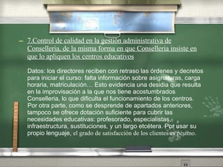 7.Control de calidad en la gestión administrativa de Conselleria, de la misma forma en que Conselleria insiste en que lo apliquen los centros educativos Datos: los directores reciben con retraso las órdenes y decretos para iniciar el curso: falta información sobre asignaturas, carga horaria, matriculación… Esto evidencia una desidia que resulta en la improvisación a la que nos tiene acostumbrados Conselleria, lo que dificulta el funcionamiento de los centros. Por otra parte, como se desprende de apartados anteriores, tampoco se ofrece dotación suficiente para cubrir las necesidades educativas: profesorado, especialistas, infraestructura, sustituciones, y un largo etcétera. Por usar su propio lenguaje,  el grado de satisfacción de los clientes es pésimo . 