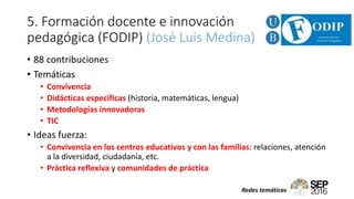 5. Formación docente e innovación
pedagógica (FODIP) (José Luis Medina)
• 88 contribuciones
• Temáticas
• Convivencia
• Didácticas específicas (historia, matemáticas, lengua)
• Metodologías innovadoras
• TIC
• Ideas fuerza:
• Convivencia en los centros educativos y con las familias: relaciones, atención
a la diversidad, ciudadanía, etc.
• Práctica reflexiva y comunidades de práctica
Redes temáticas
 