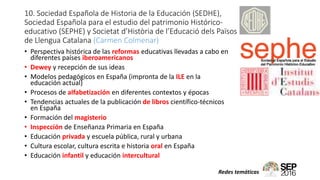 10. Sociedad Española de Historia de la Educación (SEDHE),
Sociedad Española para el estudio del patrimonio Histórico-
educativo (SEPHE) y Societat d’Història de l’Educació dels Països
de Llengua Catalana (Carmen Colmenar)
• Perspectiva histórica de las reformas educativas llevadas a cabo en
diferentes países iberoamericanos
• Dewey y recepción de sus ideas
• Modelos pedagógicos en España (impronta de la ILE en la
educación actual)
• Procesos de alfabetización en diferentes contextos y épocas
• Tendencias actuales de la publicación de libros científico-técnicos
en España
• Formación del magisterio
• Inspección de Enseñanza Primaria en España
• Educación privada y escuela pública, rural y urbana
• Cultura escolar, cultura escrita e historia oral en España
• Educación infantil y educación intercultural
Redes temáticas
 