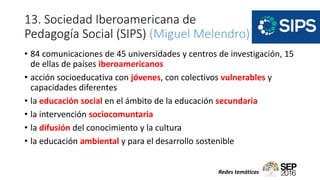 13. Sociedad Iberoamericana de
Pedagogía Social (SIPS) (Miguel Melendro)
• 84 comunicaciones de 45 universidades y centros de investigación, 15
de ellas de países iberoamericanos
• acción socioeducativa con jóvenes, con colectivos vulnerables y
capacidades diferentes
• la educación social en el ámbito de la educación secundaria
• la intervención sociocomuntaria
• la difusión del conocimiento y la cultura
• la educación ambiental y para el desarrollo sostenible
Redes temáticas
 