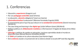 1. Conferencias
• Educación y experiencia (Gregorio Luri)
• Por una pedagogía sostenible (José Gimeno)
• La educación, ¿derecho obligatorio? (José Luis Gaviria)
• ¿Desinstitucionalizar la educación? (Mariano Fernández Enguita) (EDO)
• El conocimiento para el que hay que educar en la sociedad del conocimiento (Daniel Innerarity)
(REUNI+D)
• The class living and learning in the digital age (Julián Seftoon-Green) (REUNI+D)
• Políticas públicas en alfabetización mediática e informacional: El legado de Dewey (Irma Vélez)
(RUTE)
• Liderazgo y políticas de cambio en educación: Lecciones aprendidas desde el mundo en
desarrollo (Juan Manuel Moreno Olmedilla) (RILME)
• El TDAH y el cambio en la cultura educativa (José Ramón Gago)
• De la violencia escolar a la prevención de la violencia desde la escuela (Mª José Díaz Aguado)
 