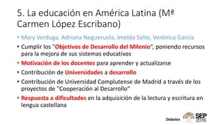 5. La educación en América Latina (Mª
Carmen López Escribano)
• Mary Verduga, Adriana Negueruela, Imelda Salto, Verónica García
• Cumplir los "Objetivos de Desarrollo del Milenio“, poniendo recursos
para la mejora de sus sistemas educativos
• Motivación de los docentes para aprender y actualizarse
• Contribución de Universidades a desarrollo
• Contribución de Universidad Complutense de Madrid a través de los
proyectos de "Cooperación al Desarrollo“
• Respuesta a dificultades en la adquisición de la lectura y escritura en
lengua castellana
Debates
 