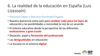 6. La realidad de la educación en España (Luis
Lizasoaín)
• Francisco López y Mariano Fernández Enguita
• Nuestra querencia como país para cambiar cada poco las leyes de
educación y las posibilidades y necesidad (o no) de un acuerdo
• El sistema educativo desde la perspectiva de las diferentes
evaluaciones a gran escala
• Situación, papel y formación del profesorado
• Las desigualdades en educación
• La escuela en el entorno digital
Debates
 