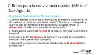 7. Retos para la convivencia escolar (Mª José
Díaz-Aguado)
• Rosa Garvín Fernández, Rosa Martínez-Soriano
• J. Dewey, escribió hace un siglo: “Para que la democracia pueda ser el fin
de la educación debe ser también el medio”. ¿Qué hemos conseguido y
que nos falta por conseguir para que nuestras escuelas tengan la
democracia como fin y como medio de la educación?
• El alumnado no cumple las normas de la escuela. ¿Por qué? ¿Qué podría
hacerse?
• La ineficacia de los castigos que se ponen en la escuela para cambiar la
conducta de los estudiantes castigados
• ¿Cómo podría mejorarse el consenso social acerca de la autoridad del
profesorado?
Debates
 