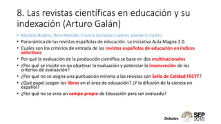 8. Las revistas científicas en educación y su
indexación (Arturo Galán)
• Mariana Boletta, Wim Meester, Cristina González-Copeiro, Demetrio Castro
• Panorámica de las revistas españolas de educación. La iniciativa Aula Magna 2.0.
• Cuáles son los criterios de entrada de las revistas españolas de educación en índices
selectivos
• Por qué la evaluación de la producción científica se base en dos multinacionales
• ¿Por qué se insiste en no objetivar la evaluación y potenciar la inconcreción de los
criterios de evaluación?
• ¿Por qué no se asigna una puntuación mínima a las revistas con Sello de Calidad FECYT?
• ¿Qué papel juegan los libros en el área de educación? ¿Y la difusión de la ciencia en
español?
• ¿Por qué no se crea un campo propio de Educación para ser evaluado?
Debates
 