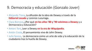 9. Democracia y educación (Gonzalo Jover)
• Alejando Tiana, La difusión de la obra de Dewey a través de la
Editorial Losada y Lorenzo Luzuriaga.
• Clara Barroso, ¿Por qué en los años ’80 y ’90 volvimos a Dewey y a
Democracia y Educación?
• Antoni Tort, Leer a Dewey en la era de Wiquipedia.
• Antón Costa, El pensamiento vivo de John Dewey.
• Julio Seone, La democracia como un arte de vida y la educación de la
ciudadanía tras la huella de Dewey.
Debates
 