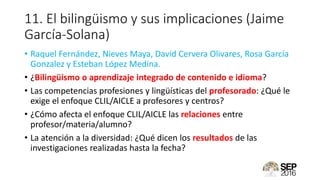 11. El bilingüismo y sus implicaciones (Jaime
García-Solana)
• Raquel Fernández, Nieves Maya, David Cervera Olivares, Rosa García
Gonzalez y Esteban López Medina.
• ¿Bilingüismo o aprendizaje integrado de contenido e idioma?
• Las competencias profesiones y lingüísticas del profesorado: ¿Qué le
exige el enfoque CLIL/AICLE a profesores y centros?
• ¿Cómo afecta el enfoque CLIL/AICLE las relaciones entre
profesor/materia/alumno?
• La atención a la diversidad: ¿Qué dicen los resultados de las
investigaciones realizadas hasta la fecha?
 