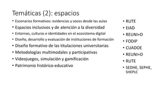Temáticas (2): espacios
• Escenarios formativos: evidencias y voces desde las aulas
• Espacios inclusivos y de atención a la diversidad
• Entornos, culturas e identidades en el ecosistema digital
• Diseño, desarrollo y evaluación de instituciones de formación
• Diseño formativo de las titulaciones universitarias
• Metodologías multimodales y participativas
• Videojuegos, simulación y gamificación
• Patrimonio histórico-educativo
• RUTE
• EIAD
• REUNI+D
• FODIP
• CUADOE
• REUNI+D
• RUTE
• SEDHE, SEPHE,
SHEPLC
 