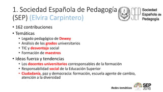 1. Sociedad Española de Pedagogía
(SEP) (Elvira Carpintero)
• 162 contribuciones
• Temáticas
• Legado pedagógico de Dewey
• Análisis de los grados universitarios
• TIC y desventaja social
• Formación de maestros
• Ideas fuerza y tendencias
• Los docentes universitarios corresponsables de la formación
• Responsabilidad social de la Educación Superior
• Ciudadanía, paz y democracia: formación, escuela agente de cambio,
atención a la diversidad
Redes temáticas
 