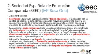 2. Sociedad Española de Educación
Comparada (SEEC) (Mª Rosa Oria)
• 23 contribuciones
• Escenarios Educativos supranacionales: "teoría educativa", relacionadas con la
calidad educativa, la autonomía escolar, los movimientos sobre la mujer y las
recomendaciones de organismos internacionales para la atención educativa a
menores de 6 años, la formación del profesorado o la relación entre ambos.
• Movimientos socio-inclusivos desde una visión latinoamericana: alta incidencia
del indigenismo como factor de multiculturalidad "propia", vista como algo
inherente a la sociedad y no como algo que "viene de fuera". Junto a ello, los
discursos regionales, los procesos migratorios y la atención a la primera infancia
componen el conjunto de aportes.
• Educación Comparada en España: la mitad de las propuestas es de corte
academicista, analizando la formación inicial universitaria, y la otra mitad se
reparte en temas de carácter sociopolítico y de aspectos concretos de la realidad
escolar como el liderazgo, la enseñanza de lenguas extranjeras o la participación
de las familias en la escuela.
Redes temáticas
 