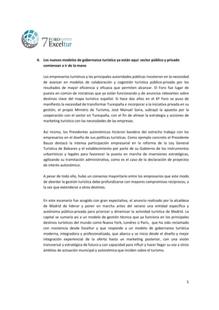 4. Los nuevos modelos de gobernanza turística ya están aquí: sector público y privado
comienzan a ir de la mano
Los empresarios turísticos y las principales autoridades públicas insistieron en la necesidad
de avanzar en modelos de colaboración y cogestión turística público-privada por los
resultados de mayor eficiencia y eficacia que permiten alcanzar. El Foro fue lugar de
puesta en común de iniciativas que ya están funcionando y de anuncios relevantes sobre
destinos clave del mapa turístico español. Si hace dos años en el 6º Foro se puso de
manifiesto la necesidad de transformar Turespaña e incorporar a la iniciativa privada en su
gestión, el propio Ministro de Turismo, José Manuel Soria, subrayó la apuesta por la
cooperación con el sector en Turespaña, con el fin de alinear la estrategia y acciones de
marketing turístico con las necesidades de las empresas.
Así mismo, los Presidentes autonómicos hicieron bandera del estrecho trabajo con los
empresarios en el diseño de sus políticas turísticas. Como ejemplo concreto el Presidente
Bauza destacó la intensa participación empresarial en la reforma de la Ley General
Turística de Baleares y el establecimiento por parte de su Gobierno de los instrumentos
urbanísticos y legales para favorecer la puesta en marcha de inversiones estratégicas,
agilizando su tramitación administrativa, como es el caso de la declaración de proyectos
de interés autonómico.
A pesar de todo ello, hubo un consenso mayoritario entre los empresarios que este modo
de abordar la gestión turística debe profundizarse con mayores compromisos recíprocos, a
la vez que extenderse a otros destinos.
En este escenario fue acogido con gran expectativa, el anuncio realizado por la alcaldesa
de Madrid de liderar y poner en marcha antes del verano una entidad específica y
autónoma público-privada para priorizar y dinamizar la actividad turística de Madrid. La
capital se sumaría así a un modelo de gestión técnica que ya funciona en los principales
destinos turísticos del mundo como Nueva York, Londres o París, que ha sido reclamado
con insistencia desde Exceltur y que responde a un modelo de gobernanza turística
moderna, integradora y profesionalizada, que abarca y se inicia desde el diseño y mejor
integración experiencial de la oferta hasta un marketing posterior, con una visión
transversal y estratégica de futuro y con capacidad para influir y hacer llegar su voz a otros
ámbitos de actuación municipal y autonómica que inciden sobre el turismo.

5

 