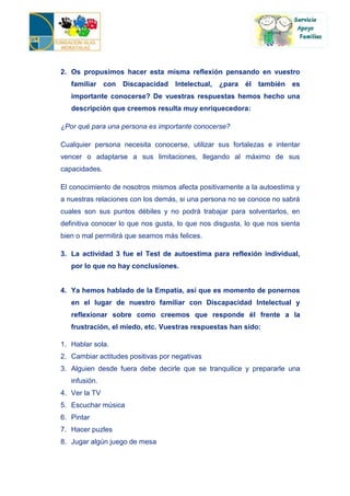 2. Os propusimos hacer esta misma reflexión pensando en vuestro
   familiar con Discapacidad Intelectual,        ¿para él también es
   importante conocerse? De vuestras respuestas hemos hecho una
   descripción que creemos resulta muy enriquecedora:

¿Por qué para una persona es importante conocerse?

Cualquier persona necesita conocerse, utilizar sus fortalezas e intentar
vencer o adaptarse a sus limitaciones, llegando al máximo de sus
capacidades.

El conocimiento de nosotros mismos afecta positivamente a la autoestima y
a nuestras relaciones con los demás, si una persona no se conoce no sabrá
cuales son sus puntos débiles y no podrá trabajar para solventarlos, en
definitiva conocer lo que nos gusta, lo que nos disgusta, lo que nos sienta
bien o mal permitirá que seamos más felices.

3. La actividad 3 fue el Test de autoestima para reflexión individual,
   por lo que no hay conclusiones.


4. Ya hemos hablado de la Empatía, así que es momento de ponernos
   en el lugar de nuestro familiar con Discapacidad Intelectual y
   reflexionar sobre como creemos que responde él frente a la
   frustración, el miedo, etc. Vuestras respuestas han sido:

1. Hablar sola.
2. Cambiar actitudes positivas por negativas
3. Alguien desde fuera debe decirle que se tranquilice y prepararle una
   infusión.
4. Ver la TV
5. Escuchar música
6. Pintar
7. Hacer puzles
8. Jugar algún juego de mesa
 