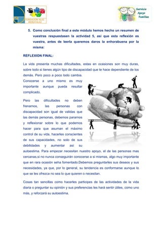 5. Como conclusión final a este módulo hemos hecho un resumen de
       vuestras respuestasen la actividad 5, así que esta reflexión es
       vuestra, antes de leerla queremos daros la enhorabuena por la
       misma:

REFLEXION FINAL:

La vida presenta muchas dificultades, estas en ocasiones son muy duras,
sobre todo si tienes algún tipo de discapacidad que te hace dependiente de los
demás. Pero poco a poco todo cambia.
Conocerse     a       uno   mismo     es    muy
importante    aunque        pueda      resultar
complicado.

Pero    las   dificultades       no        deben
frenarnos,        las       personas         con
discapacidad son igual de validas que
las demás personas, debemos pararnos
y reflexionar sobre lo que podemos
hacer para que asuman el máximo
control de su vida, hacerles conscientes
de sus capacidades, no solo de sus
debilidades       y     aumentar      así     su
autoestima. Para empezar necesitan nuestro apoyo, el de las personas mas
cercanas,si no nunca conseguirán conocerse a si mismas, algo muy importante
que en rara ocasión seha fomentado.Debemos preguntarles sus deseos y sus
necesidades, ya que, por lo general, su tendencia es conformarse aunque lo
que se les ofrezca no sea lo que quieren o necesitan.

Cosas tan sencillas como hacerles participes de las actividades de la vida
diaria o preguntar su opinión y sus preferencias les hará sentir útiles, como uno
más, y reforzará su autoestima.
 