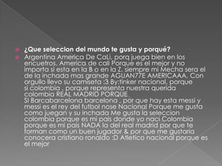  ¿Que seleccion del mundo te gusta y porqué?
 Argentina America De CaLi, porq juega bien en los
encuetros. America de cali Porque es el mejor y no
importa si esta en la B o en la Z, siempre mi Mecha sera el
de la inchada mas grande AGUAN77E AMERICAAA, Con
orgullo llevo su camiseta :3 By:tinker nacional, porque
si colombia , porque representa nuestra querida
colombia REAL MADRID PORQUE
SI Barcabarcelona barcelona , por que hay esta messi y
messi es el rey del futbol nose Nacional Porque me gusta
como juegan y su inchada Me gusta la seleccion
colombia porque es mi pais donde yo naci Colombia
porque es mi pais NADA la del real madrid por que te
forman como un buen jugador & por que me gustaria
conocera cristiano ronaldo :D Atletico nacional porque es
el mejor
 
