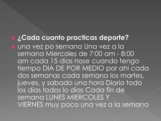  ¿Cada cuanto practicas deporte?
 una vez po semana Una vez a la
semana Miercoles de 7:00 am - 8:00
am cada 15 dias nose cuando tengo
tiempo DIA DE POR MEDIO por ahi cada
dos semanas cada semana los martes,
jueves, y sabado una hora Diario todo
los dias todos lo dias Cada fin de
semana LUNES MIERCOLES Y
VIERNES muy poco una vez a la semana
 