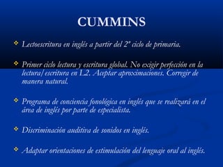 CUMMINS
 Lectoescritura en inglés a partir del 2º ciclo de primaria.
 Primer ciclo lectura y escritura global. No exigir perfección en la
lectura/escritura en L2. Aceptar aproximaciones. Corregir de
manera natural.
 Programa de conciencia fonológica en inglés que se realizará en el
área de inglés por parte de especialista.
 Discriminación auditiva de sonidos en inglés.
 Adaptar orientaciones de estimulación del lenguaje oral al inglés.
 