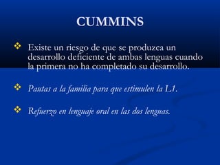 CUMMINS
 Existe un riesgo de que se produzca un
desarrollo deficiente de ambas lenguas cuando
la primera no ha completado su desarrollo.
 Pautas a la familia para que estimulen la L1.
 Refuerzo en lenguaje oral en las dos lenguas.
 