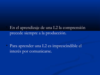 • En el aprendizaje de una L2 la comprensión
precede siempre a la producción.
• Para aprender una L2 es imprescindible el
interés por comunicarse.
 