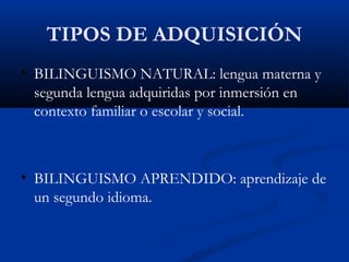 TIPOS DE ADQUISICIÓN
• BILINGUISMO NATURAL: lengua materna y
segunda lengua adquiridas por inmersión en
contexto familiar o escolar y social.
• BILINGUISMO APRENDIDO: aprendizaje de
un segundo idioma.
 